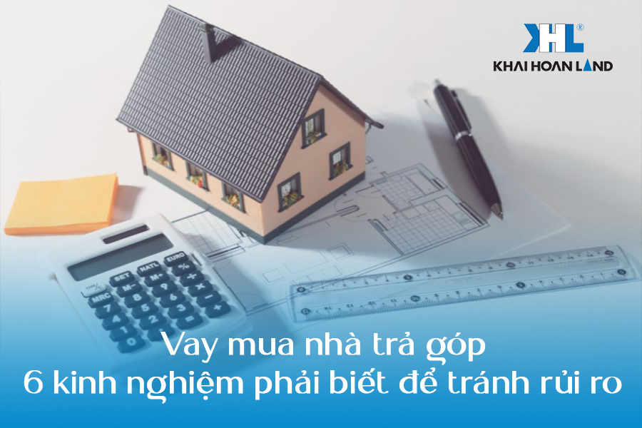 Vay mua nhà trả góp: 6 kinh nghiệm phải biết để tránh rủi ro