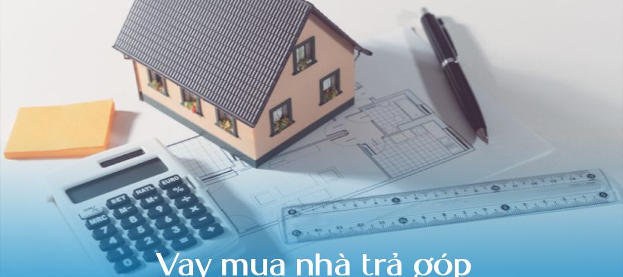 Vay mua nhà trả góp: 6 kinh nghiệm phải biết để tránh rủi ro